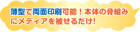 薄型で両面印刷可能！本体の骨組みにメディアを被せるだけ!